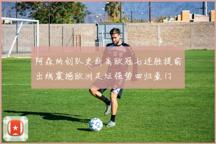 阿森纳创队史新高欧冠七连胜提前出线震撼欧洲足坛强势回归豪门